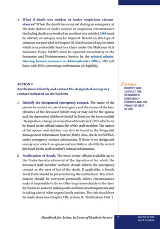 Handbook for Action, In Cases of Death in Service DEATH AT THE
DUTY STATION
7
3.	 What if death was sudden or under suspicious circum-
stances? When the death has occurred during an emergency at
the duty station or under unclear or suspicious circumstances
(including death as a result of an accident or a suicide), DSS must
be alerted; an autopsy may be required. Details on this type of
situation are provided in Chapter III. Notification of any incident
which may potentially lead to a claim under the Malicious Acts
Insurance Policy (MAIP) must be reported immediately to the
Insurance and Disbursements Service by the related admin-
istering human resource or Administrative Office. IDS will
liaise with DSS concerning confirmation of eligibility.
Action 2
Notification: Identify and contact the designated emergency
contact indicated on the P.2 form
1.	 Identify the designated emergency contact. The name of the
person to contact in case of emergency and the names of the ben-
eficiaries of the deceased (which may or may not be the spouse
and the dependant children) should be listed on the form entitled
“Designation, change or revocation of beneficiary”(P.2), which can
be found in the official status file of the staff member. The names
of the spouse and children can also be found in the Integrated
Management Information System (IMIS). Also, check in INSPIRA,
under emergency contact information. If there is no designated
emergency contact, no spouse and no children, identify the next of
kin listed in the staff member’s contact information.
2.	 Notification of death. The most senior official available up to
the Under-Secretary-General of the department for which the
deceased staff member worked, should inform the emergency
contact or the next of kin of the death. If applicable, a Family
Focal Point should be present during the notification. This infor-
mation should be conveyed personally unless circumstances
make it impossible to do so. Offer to go immediately to the fam-
ily’s home to assist in making calls and funeral arrangements and
in taking care of other urgent family matters. The visit should not
be made alone (see Chapter VIII, section D, “Notification Visit”).
✓Action 2
Identify and
contact the
designated
emergency
contact and the
family or next
of kin
 