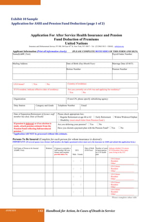 INSURANCE BENEFITS 142ANNEXES 142 Handbook for Action, In Cases of Death in Service
Application For After Service Health Insurance and Pension
Fund Deduction of Premiums
United Nations
Insurance and Disbursement Service, FF-300, 304 East 45th
St. New York, NY 10017 – Tel: (212)963-5813 – EMAIL: ashi@un.org
Applicant Information (Print all information clearly) (PLEASE COMPLETE BOTH SIDES OF THIS FORM AND SIGN)
Name(LAST, First) Payroll Index Number
Mailing Address Date of Birth (Day/Month/Year) Marriage Date (D/M/Y)
Retiree Number Pension Number
US Citizen? ⁫Yes �No Country of residence:
If US resident, indicate effective date of residency: Are you currently on a G4 visa and applying for residency?
�Yes �No
Organization: If non-UN, please specify subsidizing agency:
Duty Station Category and Grade Telephone Number Email
Date of Separation/Retirement (if former staff
member has died, Date of Death)
Please check appropriate box:
� Regular Retirement at age 60 or 62 � Early Retirement �Widow/Widower/Orphan
� Disability (must attach letter from Pension Fund )
If pension is deferred, or if no election is
made, attach pension estimate from the
Pension Fund reflecting full/unreduced
pension. *
Are you deferring your pension? ⁫Yes ⁫No
Have you elected a payment plan with the Pension Fund? ⁫Yes ⁫No
*Application will NOT be processed without this estimate.
Persons To Be Insured (Complete for each person for whom insurance is desired.)
IMPORTANT: (If covered spouse was a former staff member, the higher-pensioned retiree must carry the insurance in ASHI and submit this application form.)
Full Name of Person to be Insured
(LAST, First)
Relation If spouse is currently a
staff member OR was
former staff member
provide index No.
SEX
Male Female
Date of Birth
(D/M/Year)
Number of years
of participation
in a UN health
plan
Indicate whether US citizen.
If US Resident. How many
years living in the US?
⁫ ⁫
⁫ US Citizen
⁫ Resident
⁫ Other __________________
⁫ ⁫
⁫ US Citizen
⁫ Resident
⁫ Other __________________
⁫ ⁫
⁫ US Citizen
⁫ Resident
⁫ Other __________________
⁫ ⁫
⁫ US Citizen
⁫ Resident
⁫ Other __________________
⁫ ⁫
⁫ US Citizen
⁫ Resident
⁫ Other __________________
Please complete other side
Exhibit 10 Sample
Application for ASHI and Pension Fund Deduction (page 1 of 2)
 