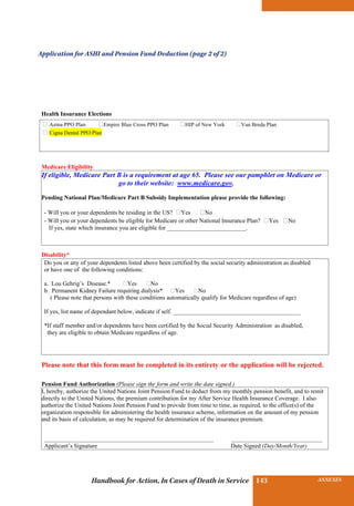 INSURANCE BENEFITS143 ANNEXES143Handbook for Action, In Cases of Death in Service
Health Insurance Elections
Medicare Eligibility
If eligible, Medicare Part B is a requirement at age 65. Please see our pamphlet on Medicare or
go to their website: www.medicare.gov.
Pending National Plan/Medicare Part B Subsidy Implementation please provide the following:
- Will you or your dependents be residing in the US? ⁫Yes ⁫No
- Will you or your dependents be eligible for Medicare or other National Insurance Plan? ⁫Yes ⁫No
If yes, state which insurance you are eligible for __________________________.
Disability*
Please note that this form must be completed in its entirety or the application will be rejected.
Pension Fund Authorization (Please sign the form and write the date signed.)
I, hereby, authorize the United Nations Joint Pension Fund to deduct from my monthly pension benefit, and to remit
directly to the United Nations, the premium contribution for my After Service Health Insurance Coverage. I also
authorize the United Nations Joint Pension Fund to provide from time to time, as required, to the office(s) of the
organization responsible for administering the health insurance scheme, information on the amount of my pension
and its basis of calculation, as may be required for determination of the insurance premium.
___________________________________________________________________ ____________________________________
Applicant’s Signature Date Signed (Day/Month/Year)
⁫ Aetna PPO Plan ⁫Empire Blue Cross PPO Plan ⁫HIP of New York ⁫Van Breda Plan
⁫ Cigna Dental PPO Plan
Do you or any of your dependents listed above been certified by the social security administration as disabled
or have one of the following conditions:
a. Lou Gehrig’s Disease.* �Yes �No
b. Permanent Kidney Failure requiring dialysis* �Yes �No
( Please note that persons with these conditions automatically qualify for Medicare regardless of age)
If yes, list name of dependant below, indicate if self. __________________________________________
*If staff member and/or dependents have been certified by the Social Security Administration as disabled,
they are eligible to obtain Medicare regardless of age.
Application for ASHI and Pension Fund Deduction (page 2 of 2)
 