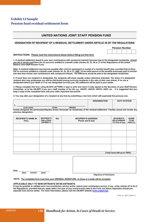 INSURANCE BENEFITS 146ANNEXES 146 Handbook for Action, In Cases of Death in Service
UNITED NATIONS JOINT STAFF PENSION FUND
DESIGNATION OF RECIPIENT OF A RESIDUAL SETTLEMENT UNDER ARTICLE 38 OF THE REGULATIONS
Pension Number
INSTRUCTIONS: Please read the instructions below before filling out this form
1. A residual settlement (equal to your own contributions with compound interest) becomes due to the designated recipient(s) should
you die in service and there are no survivors entitled to a benefit under articles 34, 35, 36 or 37 of the Regulations of the United
Nations Joint Staff Pension Fund.
Note: A residual settlement may become payable after a former participant in receipt of a monthly benefit dies, provided that (i) there
are no survivors entitled to a benefit under articles 34, 35, 36 or 37, AND (ii) the total amount of the benefits previously paid to him/her
was less than his/her own contributions with compound interest. The difference would be paid to the designated recipient(s).
2. If more than one recipient is designated, the recipients will share equally unless otherwise indicated. The share of a designated
recipient who may predecease you will be distributed among surviving recipients in the ratio of their own shares. If no one is
designated before your death or if no one designated survives you, the settlement will be paid to your estate.
3. Please complete this form using BLOCK LETTERS in type or print and return it duly signed to the Secretary of your Staff Pension
Committee, or to the UNJSPF if you are a staff member of the UN, e.g., UNICEF, UNHCR, UNFPA, UNDP, etc. It is suggested that you
keep a copy of the completed form with your other important documents.
4. You may alter your designation of a recipient at any time by submitting a new form which will supersede the previous one.
I, ________________________________________________________________
(Last name) (First) (Middle)
ORGANIZATION DUTY STATION
hereby designate the person(s)/entity(ies) shown hereunder as recipient(s) of the residual settlement. I hereby cancel and revoke any
previous designation.
FULL
RECIPIENT'S
Date of Birth
(DD/MM/YY)
Sex RECIPIENT'S ADDRESS
Phone and E-mail
RECIPIENT'S
RELATIONSHIP
TO YOU (if any)
SHARE
TO BE
PAID (%)
(Total must add up to 100%)
PENS.A/2 - REV.5 (06-06) -E
Date: ________________________________
(day) (month) (year)
*(Signature of Participant)
*NOTE: The completed form must bear your ORIGINAL SIGNATURE, no faxes or e-mails will be accepted.
APPLICABLE ONLY TO NEW ENTRANTS OR RE-ENTRANTS:
It may be possible to validate prior non-contributory service and/or restore prior contributory service, if any, under articles 23  24 of
the Regulations, provided that you apply within one year of your entry/re-entry date to the Fund, but before separation should you
separate from service earlier. For more information, please visit the UNJSPF website (www.unjspf.org).
RECIPIENT'S NAME IN
Exhibit 13 Sample
Pension fund residual settlement form
 