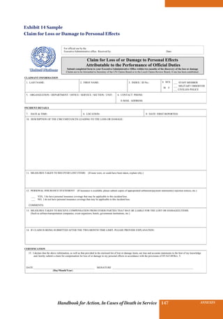 INSURANCE BENEFITS147 ANNEXES147Handbook for Action, In Cases of Death in Service
CLAIMANT INFORMATION
1. LAST NAME: 2. FIRST NAME: 3. INDEX / ID No.: 4. SEX:
M F
___ STAFF MEMBER
___ MILITARY OBSERVER
___ CIVILIAN POLICE
5. ORGANIZATION / DEPARTMENT / OFFICE / SERVICE / SECTION / UNIT: 6. CONTACT PHONE:
E-MAIL ADDRESS:
INCIDENT DETAILS
7. DATE  TIME: 8. LOCATION: 9: DATE FIRST REPORTED:
10. DESCRIPTION OF THE CIRCUMSTANCES LEADING TO THE LOSS OR DAMAGE:
11. MEASURES TAKEN TO RECOVER LOST ITEMS: (If none were, or could have been taken, explain why.)
12. PERSONAL INSURANCE STATEMENT: (If insurance is available, please submit copies of appropriated settlement/payment statement(s) rejection notices, etc.)
___ YES, I do have personal insurance coverage that may be applicable to this incident/loss.
___ NO, I do not have personal insurance coverage that may be applicable to this incident/loss.
COMMENTS:
13. MEASURES TAKEN TO RECEIVE COMPENSATION FROM OTHER PARTIES THAT MAY BE LIABLE FOR THE LOST OR DAMAGED ITEMS:
(Such as airlines/transportation companies, event organizers, hotels, government institutions, etc.)
14. IF CLAIM IS BEING SUBMITTED AFTER THE TWO-MONTH TIME LIMIT, PLEASE PROVIDE EXPLANATION:
CERTIFICATION
15. I declare that the above information, as well as that provided in the enclosed list of lost or damage items, are true and accurate statements to the best of my knowledge
and, hereby submit a claim for compensation for loss of or damage to my personal effects in accordance with the provisions of ST/AI/149/Rev. 5.
DATE ________________________________________________ SIGNATURE ________________________________________________________________
(Day/Month/Year)
For official use by the
Executive/Administrative office. Received by: Date:
Claim for Loss of or Damage to Personal Effects
Attributable to the Performance of Official Duties
Submit completed form to your Executive/Administrative Office within two months of the discovery of the loss or damage
Claims are to be forwarded to Secretary of the UN Claims Board or to the Local Claims Review Board, if one has been established.
Exhibit 14 Sample
Claim for Loss or Damage to Personal Effects
 