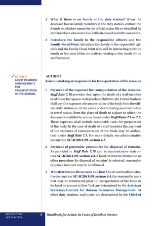 Handbook for Action, In Cases of Death in ServiceDEATH AT THE
DUTY STATION
8
3.	 What if there is no family at the duty station? When the
deceased has no family members at the duty station, contact the
friends or relatives named in the official status file or identified by
staffmemberswhowereclosetothedeceasedandofferassistance.
4.	 Introduce the family to the responsible officers and the
­Family Focal Point. Introduce the family to the responsible offi-
cials and the Family Focal Point who will be interacting with the
family or the next of kin on matters relating to the death of the
staff member.
Action 3
Assist in making arrangements for transportation of the remains
1.	 Payment of the expenses for transportation of the remains.
Staff Rule 7.18 provides that, upon the death of a staff member
or of his or her spouse or dependant children, the United Nations
shall pay the expenses of transportation of the body from the offi-
cial duty station or, in the event of death having occurred while
in travel status, from the place of death to a place to which the
deceased is entitled to return travel under Staff Rules 7.1 or 7.2.
These expenses shall include reasonable costs for preparation
of the body. In the case of death of a staff member the payment
of the expenses of transportation of the body may be author-
ized under Staff Rule 7.1. For more details, see administrative
instruction ST/AI/2011/09, section 4.1.
2.	 Payment of particular procedures for disposal of remains.
As provided in Staff Rule 7.18 and in administrative instruc-
tion ST/AI/2011/09, section 4.2, if local interment (cremation or
other procedure for disposal of remains) is selected, reasonable
expenses incurred may be reimbursed.
3.	 Whodeterminesthesecostsandhow?Assetoutinadministra-
tive instruction ST/AI/2011/09, section 4.4, the reasonable costs
that may be reimbursed prior to transportation of the body or
for local interment in New York are determined by the ­Assistant
­Secretary-General for Human Resources Management. At
other duty stations, such costs are determined by the Chief of
✓Action 3
ASSIST IN MAKING
ARRANGEMENTS
FOR
TRANSPORTATION
OF THE REMAINS
 