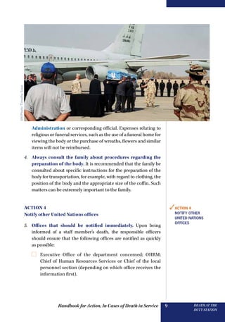 Handbook for Action, In Cases of Death in Service DEATH AT THE
DUTY STATION
9
Administration or corresponding official. Expenses relating to
religious or funeral services, such as the use of a funeral home for
viewing the body or the purchase of wreaths, flowers and similar
items will not be reimbursed.
4.	 Always consult the family about procedures regarding the
preparation of the body. It is recommended that the family be
consulted about specific instructions for the preparation of the
body for transportation, for example, with regard to clothing, the
position of the body and the appropriate size of the coffin. Such
matters can be extremely important to the family.
Action 4
Notify other United Nations offices
5.	 Offices that should be notified immediately. Upon being
informed of a staff member’s death, the responsible officers
should ensure that the following offices are notified as quickly
as possible:
	 Executive Office of the department concerned; OHRM;
Chief of Human Resources Services or Chief of the local
personnel section (depending on which office receives the
information first).
✓Action 4
NOTIFY OTHER
UNITED NATIONS
OFFICES
UNPhoto/TimothySopp
 