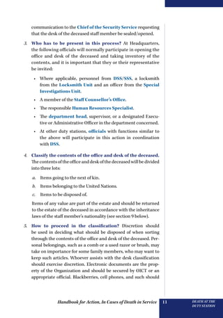 Handbook for Action, In Cases of Death in Service DEATH AT THE
DUTY STATION
11
communication to the Chief of the Security Service requesting
that the desk of the deceased staff member be sealed/opened.
3.	 Who has to be present in this process? At Headquarters,
the following officials will normally participate in opening the
office and desk of the deceased and taking inventory of the
contents, and it is important that they or their representative
be invited:
•	 Where applicable, personnel from DSS/SSS, a locksmith
from the Locksmith Unit and an officer from the Special
Investigations Unit.
•	 A member of the Staff Counsellor’s Office.
•	 The responsible Human Resources Specialist.
•	 The department head, supervisor, or a designated Execu-
tive or Administrative Officer in the department concerned.
•	 At other duty stations, officials with functions similar to
the above will participate in this action in coordination
with DSS.
4.	 Classify the contents of the office and desk of the deceased.
The contents of the office and desk of the deceased will be divided
into three lots:
a.	 Items going to the next of kin.
b.	 Items belonging to the United Nations.
c.	 Items to be disposed of.
Items of any value are part of the estate and should be returned
to the estate of the deceased in accordance with the inheritance
laws of the staff member’s nationality (see section 9 below).
5.	 How to proceed in the classification? Discretion should
be used in deciding what should be disposed of when sorting
through the contents of the office and desk of the deceased. Per-
sonal belongings, such as a comb or a used razor or brush, may
take on importance for some family members, who may want to
keep such articles. Whoever assists with the desk classification
should exercise discretion. Electronic documents are the prop-
erty of the Organization and should be secured by OICT or an
appropriate official. Blackberries, cell phones, and such should
 