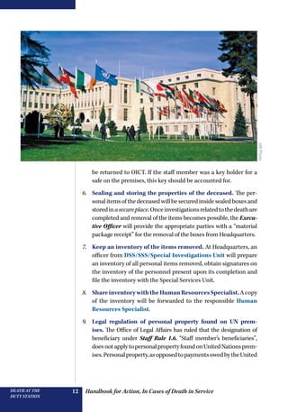 Handbook for Action, In Cases of Death in ServiceDEATH AT THE
DUTY STATION
12
be returned to OICT. If the staff member was a key holder for a
safe on the premises, this key should be accounted for.
6.	 Sealing and storing the properties of the deceased. The per-
sonal items of the deceased will be secured inside sealed boxes and
storedinasecureplace.Onceinvestigationsrelatedtothedeathare
completed and removal of the items becomes possible, the Execu-
tive Officer will provide the appropriate parties with a “material
package receipt” for the removal of the boxes from Headquarters.
7.	 Keep an inventory of the items removed. At Headquarters, an
officer from DSS/SSS/Special Investigations Unit will prepare
an inventory of all personal items removed, obtain signatures on
the inventory of the personnel present upon its completion and
file the inventory with the Special Services Unit.
8.	 ShareinventorywiththeHumanResourcesSpecialist.Acopy
of the inventory will be forwarded to the responsible Human
Resources Specialist.
9.	 Legal regulation of personal property found on UN prem-
ises. The Office of Legal Affairs has ruled that the designation of
­beneficiary under Staff Rule 1.6, “Staff member’s beneficiaries”,
doesnotapplytopersonalpropertyfoundonUnitedNationsprem-
ises.Personalproperty,asopposedtopaymentsowedbytheUnited
UNPhoto
 