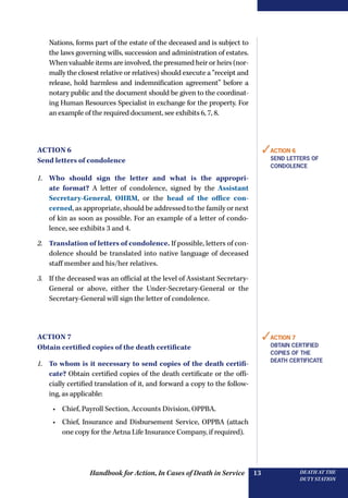 Handbook for Action, In Cases of Death in Service DEATH AT THE
DUTY STATION
13
Nations, forms part of the estate of the deceased and is subject to
the laws governing wills, succession and administration of estates.
When valuable items are involved, the presumed heir or heirs (nor-
mally the closest relative or relatives) should execute a “receipt and
release, hold harmless and indemnification agreement” before a
notary public and the document should be given to the coordinat-
ing Human Resources Specialist in exchange for the property. For
an example of the required document, see exhibits 6, 7, 8.
Action 6
Send letters of condolence
1.	 Who should sign the letter and what is the appropri-
ate format? A letter of condolence, signed by the Assistant
­Secretary-General, OHRM, or the head of the office con-
cerned, as appropriate, should be addressed to the family or next
of kin as soon as possible. For an example of a letter of condo-
lence, see exhibits 3 and 4.
2.	 Translation of letters of condolence. If possible, letters of con-
dolence should be translated into native language of deceased
staff member and his/her relatives.
3.	 If the deceased was an official at the level of Assistant Secretary-
General or above, either the Under-Secretary-General or the
­Secretary-General will sign the letter of condolence.
Action 7
Obtain certified copies of the death certificate
1.	 To whom is it necessary to send copies of the death certifi-
cate? Obtain certified copies of the death certificate or the offi-
cially certified translation of it, and forward a copy to the follow-
ing, as applicable:
•	 Chief, Payroll Section, Accounts Division, OPPBA.
•	 Chief, Insurance and Disbursement Service, OPPBA (attach
one copy for the Aetna Life Insurance Company, if required).
✓Action 6
Send letters of
condolence
✓Action 7
Obtain certified
copies of the
death certificate
 