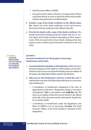 Handbook for Action, In Cases of Death in ServiceDEATH AT THE
DUTY STATION
14
•	 Chief Executive Officer, UNJSPF.
•	 Secretariat of the Advisory Board on Compensation Claims
and Claims Board, in cases in which the death may be attrib-
utable to the performance of official duties.
2.	 Include a copy of the death certificate in the official status
file. Attach one of the death certificates to the end-of-service
Personnel Action for inclusion in the official status file.
3.	 Provide the family with a copy of the death certificate. The
Family Focal Point should provide the family with one or sev-
eral copies of the death certificate depending on their require-
ments. If the deceased did not have family residing at the duty
station, send a certified copy of the death certificate to the next
of kin.
Action 8
Ascertain beneficiaries for the purpose of assessing
entitlements and benefits
1.	 Ascertainidentityandaddressofbeneficiaries.Beforetheenti-
tlements arising out of the death of a staff member can be deter-
mined,itisnecessaryto ascertain the identityandexactaddressof
the spouse, the dependant children and the beneficiaries .
2.	 Who may be the beneficiaries and how to find this out? A
staff member may have the following beneficiaries in connection
with entitlements:
•	 A beneficiary or beneficiaries designated at the time of
appointment on the form, “Designation, change or revocation
of beneficiary” (P.2), in accordance with Staff Rule 1.6. The
most recent update of this form can be found in the official
status file of the deceased and the information should also
be recorded in IMIS.
•	 A beneficiary or beneficiaries under the Regulations and
Rules of UNJSPF or in an up-to-date A/2 form. The Chief
Executive Officer of the Fund should be informed of this
designation.
✓Action 8
Ascertain
beneficiaries
for the purpose
of assessing
entitlements
and benefits
 