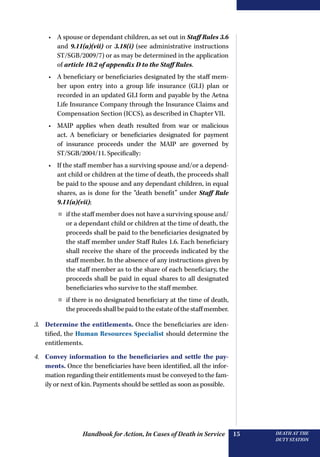 Handbook for Action, In Cases of Death in Service DEATH AT THE
DUTY STATION
15
•	 A spouse or dependant children, as set out in Staff Rules 3.6
and 9.11(a)(vii) or 3.18(i) (see administrative instructions
ST/SGB/2009/7) or as may be determined in the application
of article 10.2 of appendix D to the Staff Rules.
•	 A beneficiary or beneficiaries designated by the staff mem-
ber upon entry into a group life insurance (GLI) plan or
recorded in an updated GLI form and payable by the Aetna
Life Insurance Company through the Insurance Claims and
Compensation Section (ICCS), as described in Chapter VII.
•	 MAIP applies when death resulted from war or malicious
act. A beneficiary or beneficiaries designated for payment
of insurance proceeds under the MAIP are governed by
ST/SGB/2004/11. Specifically:
•	 If the staff member has a surviving spouse and/or a depend-
ant child or children at the time of death, the proceeds shall
be paid to the spouse and any dependant children, in equal
shares, as is done for the “death benefit” under Staff Rule
9.11(a)(vii);
¤¤ if the staff member does not have a surviving spouse and/
or a dependant child or children at the time of death, the
proceeds shall be paid to the beneficiaries designated by
the staff member under Staff Rules 1.6. Each beneficiary
shall receive the share of the proceeds indicated by the
staff member. In the absence of any instructions given by
the staff member as to the share of each beneficiary, the
proceeds shall be paid in equal shares to all designated
beneficiaries who survive to the staff member.
¤¤ if there is no designated beneficiary at the time of death,
theproceedsshallbepaidtotheestateofthestaffmember.
3.	 Determine the entitlements. Once the beneficiaries are iden-
tified, the Human Resources Specialist should determine the
entitlements.
4.	 Convey information to the beneficiaries and settle the pay-
ments. Once the beneficiaries have been identified, all the infor-
mation regarding their entitlements must be conveyed to the fam-
ily or next of kin. Payments should be settled as soon as possible.
 