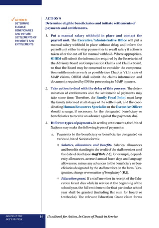 Handbook for Action, In Cases of Death in ServiceDEATH AT THE
DUTY STATION
16
Action 9
Determine eligible beneficiaries and initiate settlements of
payments and entitlements.
1.	 Put a manual salary withhold in place and contact the
payroll unit. The Executive/Administrative Office will put a
manual salary withhold in place without delay, and inform the
payroll unit either to stop payment or to recall salary if action is
taken after the cut-off for manual withhold. Where appropriate,
OHRM will submit the information required by the Secretariat of
the Advisory Board on Compensation Claims and Claims Board,
so that the Board may be convened to consider the compensa-
tion entitlements as early as possible (see Chapter V). In case of
MAIP claims, OHRM shall submit the claims information and
documents required by IDS for processing to MAIP insurers.
2.	 Take action to deal with the delay of this process. The deter-
mination of entitlements and the settlement of payments may
take some time. Therefore, the Family Focal Point must keep
the family informed at all stages of the settlement, and the coor-
dinating Human Resources Specialist or the Executive Officer
should arrange, if necessary, for the designated beneficiary or
beneficiaries to receive an advance against the payments due.
3.	 Differenttypesofpayments.Insettlingentitlements,theUnited
Nations may make the following types of payments:
a.	 Payments to the beneficiary or beneficiaries designated on
various United Nations forms:
¤¤ Salaries, allowances and benefits. Salaries, allowances
and benefits standing to the credit of the staff member as of
the date of death (see Staff Rule 1.6), for example, depend-
ency allowances, accrued annual leave days and language
allowances, minus any advances to the beneficiary or ben-
eficiaries designated by the staff member on the form, “Des-
ignation, change or revocation of beneficiary” (P.2).
¤¤ Education grant. If a staff member in receipt of the Edu-
cation Grant dies while in service at the beginning of the
school year, the full entitlement for that particular school
year shall be granted (including flat sum for board or
textbooks).  The relevant Education Grant claim forms
✓Action 9
Determine
eligible
beneficiaries
and initiate
settlements of
payments and
entitlements
 