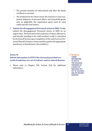 Handbook for Action, In Cases of Death in Service DEATH AT THE
DUTY STATION
19
•	 The pension benefits are determined only after the death
certificate is received.
•	 The entitlements for return travel, the removal or unaccom-
panied shipment of personal effects and household goods
and, as applicable, the repatriation grant must be used
within specific time frames.
7.	 Initiate the disengagement Personnel Action in IMIS. Finally,
initiate the disengagement Personnel Action in IMIS on an
urgent basis. The final and correct payment of salary, allowances
and benefits standing to the staff member’s credit is calculated
by the Payroll Section upon completion of the end of service Per-
sonnel Payroll Clearance Action and then paid to the appropriate
beneficiary or beneficiaries. (See exhibit 6.)
Action 10
Submit information to EPST if the deceased persished as a
result of malicious act, act of violence, and/or natural disaster.
1.	 Please refer to Chapter VIII, Section A(2) for additional
information.
✓Action 10
Submit
information
to epst if
the deceased
persished as
a result of
malicious act,
act of violence,
and/or natural
disaster.
 