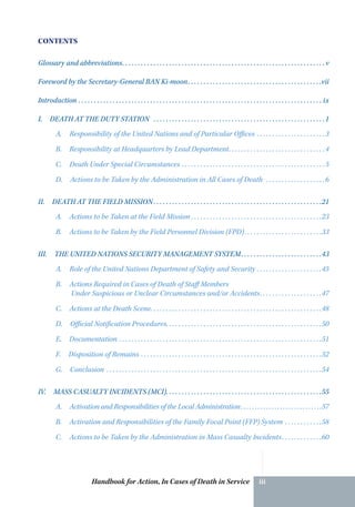 Handbook for Action, In Cases of Death in Service iii
CONTENTS
Glossary and abbreviations. .  .  .  .  .  .  .  .  .  .  .  .  .  .  .  .  .  .  .  .  .  .  .  .  .  .  .  .  .  .  .  .  .  .  .  .  .  .  .  .  .  .  .  .  .  .  .  .  .  .  .  .  .  .  .  .  .  .  .  .  .  .  .  . v
Foreword by the Secretary-General BAN Ki-moon. .  .  .  .  .  .  .  .  .  .  .  .  .  .  .  .  .  .  .  .  .  .  .  .  .  .  .  .  .  .  .  .  .  .  .  .  .  .  .  .  .  . vii
Introduction.  .  .  .  .  .  .  .  .  .  .  .  .  .  .  .  .  .  .  .  .  .  .  .  .  .  .  .  .  .  .  .  .  .  .  .  .  .  .  .  .  .  .  .  .  .  .  .  .  .  .  .  .  .  .  .  .  .  .  .  .  .  .  .  .  .  .  .  .  .  .  .  .  .  .  .  .  .  . ix
I.  DEATH AT THE DUTY STATION .  .  .  .  .  .  .  .  .  .  .  .  .  .  .  .  .  .  .  .  .  .  .  .  .  .  .  .  .  .  .  .  .  .  .  .  .  .  .  .  .  .  .  .  .  .  .  .  .  .  .  .  .  .  . 1
A. Responsibility of the United Nations and of Particular Offices.  .  .  .  .  .  .  .  .  .  .  .  .  .  .  .  .  .  .  .  .  . 3
B. Responsibility at Headquarters by Lead Department. .  .  .  .  .  .  .  .  .  .  .  .  .  .  .  .  .  .  .  .  .  .  .  .  .  .  .  .  .  . 4
C.  Death Under Special Circumstances. .  .  .  .  .  .  .  .  .  .  .  .  .  .  .  .  .  .  .  .  .  .  .  .  .  .  .  .  .  .  .  .  .  .  .  .  .  .  .  .  .  .  .  .  . 5
D. Actions to be Taken by the Administration in All Cases of Death .  .  .  .  .  .  .  .  .  .  .  .  .  .  .  .  .  .  . 6
II.  DEATH AT THE FIELD MISSION.  .  .  .  .  .  .  .  .  .  .  .  .  .  .  .  .  .  .  .  .  .  .  .  .  .  .  .  .  .  .  .  .  .  .  .  .  .  .  .  .  .  .  .  .  .  .  .  .  .  .  .  .  . 21
A. Actions to be Taken at the Field Mission.  .  .  .  .  .  .  .  .  .  .  .  .  .  .  .  .  .  .  .  .  .  .  .  .  .  .  .  .  .  .  .  .  .  .  .  .  .  .  .  .  . 23
B. Actions to be Taken by the Field Personnel Division (FPD). .  .  .  .  .  .  .  .  .  .  .  .  .  .  .  .  .  .  .  .  .  .  .  . 33
III.  THE UNITED NATIONS SECURITY MANAGEMENT SYSTEM. .  .  .  .  .  .  .  .  .  .  .  .  .  .  .  .  .  .  .  .  .  .  .  .  . 43
A. Role of the United Nations Department of Safety and Security.  .  .  .  .  .  .  .  .  .  .  .  .  .  .  .  .  .  .  .  . 45
B.  Actions Required in Cases of Death of Staff Members
Under Suspicious or Unclear ­Circumstances and/or Accidents. .  .  .  .  .  .  .  .  .  .  .  .  .  .  .  .  .  .  . 47
C. Actions at the Death Scene. .  .  .  .  .  .  .  .  .  .  .  .  .  .  .  .  .  .  .  .  .  .  .  .  .  .  .  .  .  .  .  .  .  .  .  .  .  .  .  .  .  .  .  .  .  .  .  .  .  .  .  .  .  . 48
D. Official Notification Procedures. . . . . . . . . . . . . . . . . . . . . . . . . . . . . . . . . . . . . . . . . . . . . . . . . .50
E. Documentation.  .  .  .  .  .  .  .  .  .  .  .  .  .  .  .  .  .  .  .  .  .  .  .  .  .  .  .  .  .  .  .  .  .  .  .  .  .  .  .  .  .  .  .  .  .  .  .  .  .  .  .  .  .  .  .  .  .  .  .  .  .  .  .  . 51
F.  Disposition of Remains.  .  .  .  .  .  .  .  .  .  .  .  .  .  .  .  .  .  .  .  .  .  .  .  .  .  .  .  .  .  .  .  .  .  .  .  .  .  .  .  .  .  .  .  .  .  .  .  .  .  .  .  .  .  .  .  .  . 52
G. Conclusion .  .  .  .  .  .  .  .  .  .  .  .  .  .  .  .  .  .  .  .  .  .  .  .  .  .  .  .  .  .  .  .  .  .  .  .  .  .  .  .  .  .  .  .  .  .  .  .  .  .  .  .  .  .  .  .  .  .  .  .  .  .  .  .  .  .  .  .  . 54
IV.  MASS CASUALTY INCIDENTS (MCI). .  .  .  .  .  .  .  .  .  .  .  .  .  .  .  .  .  .  .  .  .  .  .  .  .  .  .  .  .  .  .  .  .  .  .  .  .  .  .  .  .  .  .  .  .  .  .  .  . 55
A. Activation and Responsibilities of the Local Administration. .  .  .  .  .  .  .  .  .  .  .  .  .  .  .  .  .  .  .  .  .  .  .  .  .  .  .  . 57
B. Activation and Responsibilities of the ­Family Focal Point (FFP) System.  .  .  .  .  .  .  .  .  .  .  . 58
C. Actions to be Taken by the Administration in Mass Casualty Incidents. .  .  .  .  .  .  .  .  .  .  .  . 60
 