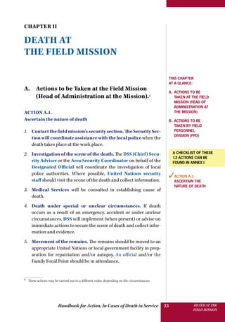 Handbook for Action, In Cases of Death in Service DEATH AT THE
FIELD MISSION
23
CHAPTER II
DEATH AT
THE FIELD MISSION
A. Actions to be Taken at the Field Mission
(Head of Administration at the Mission).3
Action A.1.
Ascertain the nature of death
1.	 Contact the field mission’s security section. The Security Sec-
tion will coordinate assistance with the local police when the
death takes place at the work place.
2.	 Investigation of the scene of the death. The DSS (Chief) Secu-
rity Adviser or the Area Security Coordinator on behalf of the
Designated Official will coordinate the investigation of local
police authorities. Where possible, United Nations security
staff should visit the scene of the death and collect information.
3.	 Medical Services will be consulted in establishing cause of
death.
4.	 Death under special or unclear circumstances. If death
occurs as a result of an emergency, accident or under unclear
circumstances, DSS will implement (when present) or advise on
immediate actions to secure the scene of death and collect infor-
mation and evidence.
5.	 Movement of the remains. The remains should be moved to an
appropriate United Nations or local government facility in prep-
aration for repatriation and/or autopsy. An official and/or the
Family Focal Point should be in attendance.
3 
These actions may be carried out in a different order, depending on the circumstances.
This Chapter
at a glance:
a. Actions to be
taken at the field
mission (Head of
Administration at
the mission)
b. Actions to be
taken by Field
personnel
­division (FPD)
✓Action A.1
Ascertain the
nature of death
A checklist of these
13 actions can be
found in annex I
 