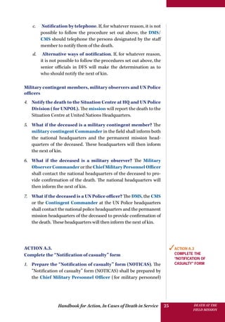 Handbook for Action, In Cases of Death in Service DEATH AT THE
FIELD MISSION
25
c.	 Notification by telephone. If, for whatever reason, it is not
possible to follow the procedure set out above, the DMS/
CMS should telephone the persons designated by the staff
member to notify them of the death.
d.	 Alternative ways of notification. If, for whatever reason,
it is not possible to follow the procedures set out above, the
senior officials in DFS will make the determination as to
who should notify the next of kin.
Military contingent members, military observers and UN Police
officers
4.	 Notify the death to the Situation Centre at HQ and UN Police
Division (for UNPOL). The mission will report the death to the
Situation Centre at United Nations Headquarters.
5.	 What if the deceased is a military contingent member? The
military contingent Commander in the field shall inform both
the national headquarters and the permanent mission head-
quarters of the deceased. These headquarters will then inform
the next of kin.
6.	 What if the deceased is a military observer? The Military
Observer Commander or the Chief Military Personnel Officer
shall contact the national headquarters of the deceased to pro-
vide confirmation of the death. The national headquarters will
then inform the next of kin.
7.	 What if the deceased is a UN Police officer? The DMS, the CMS
or the Contingent Commander at the UN Police headquarters
shall contact the national police headquarters and the permanent
mission headquarters of the deceased to provide confirmation of
the death. These headquarters will then inform the next of kin.
Action A.3.
Complete the “Notification of casualty” form
1.	 Prepare the “Notification of casualty” form (NOTICAS). The
“Notification of casualty” form (NOTICAS) shall be prepared by
the Chief Military Personnel Officer (for military personnel)
✓Action A.3
Complete the
“Notification of
casualty” form
 