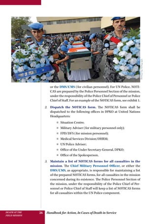 Handbook for Action, In Cases of Death in ServiceDEATH AT THE
FIELD MISSION
26
UNPhoto/KyChung
or the DMS/CMS (for civilian personnel). For UN Police, NOTI-
CAS are prepared by the Police Personnel Section of the mission,
under the responsibility of the Police Chief of Personnel or Police
Chief of Staff. For an example of the NOTICAS form, see exhibit 1.
2.	 Dispatch the NOTICAS form. The NOTICAS form shall be
dispatched to the following offices in DPKO at United Nations
Headquarters:
¤¤ Situation Centre;
¤¤ Military Adviser (for military personnel only);
¤¤ FPD/DFS (for mission personnel);
¤¤ Medical Services Division/OHRM;
¤¤ UN Police Adviser;
¤¤ Office of the Under Secretary-General, DPKO;
¤¤ Office of the Spokesperson.
3.	 Maintain a list of NOTICAS forms for all casualties in the
mission. The Chief Military Personnel Officer, or either the
DMS/CMS, as appropriate, is responsible for maintaining a list
of the prepared NOTICAS forms, for all casualties in the mission
concerned during its existence. The Police Personnel Section of
the mission, under the responsibility of the Police Chief of Per-
sonnel or Police Chief of Staff will keep a list of NOTICAS forms
for all casualties within the UN Police component.
 
