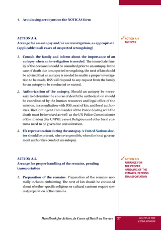 Handbook for Action, In Cases of Death in Service DEATH AT THE
FIELD MISSION
27
4.	 Avoid using acronyms on the NOTICAS form
Action A.4.
Arrange for an autopsy and/or an investigation, as appropriate
(applicable to all cases of suspected wrongdoing)
1.	 Consult the family and inform about the importance of an
autopsy when an investigation is needed. The immediate fam-
ily of the deceased should be consulted prior to an autopsy. In the
case of death due to suspected wrongdoing, the next of kin should
be advised that an autopsy is needed to enable a proper investiga-
tion to be made. DSS will respond to any request from the family
for an autopsy to be conducted or waived.
2.	 Authorization of the autopsy. Should an autopsy be neces-
sary to determine the course of death the authorization should
be coordinated by the human resources and legal office of the
mission, in consultation with DSS, next of kin, and local author-
ities. The Contingent Commander of the Police dealing with the
death must be involved as well as the UN Police Commissioner
of the mission (for UNPOL cases). Religious and other local cus-
toms need to be given due consideration.
3.	 UN representation during the autopsy. A United Nations doc-
tor should be present, whenever possible, when the local govern-
ment authorities conduct an autopsy.
Action A.5.
Arrange for proper handling of the remains, pending
transportation
1.	 Preparation of the remains. Preparation of the remains nor-
mally includes embalming. The next of kin should be consulted
about whether specific religious or cultural customs require spe-
cial preparation of the remains.
✓Action A.4
autopsy
✓Action A.5
Arrange for
the proper
handling of the
remains, pending
transportation
 