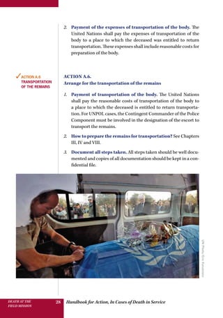 Handbook for Action, In Cases of Death in ServiceDEATH AT THE
FIELD MISSION
28
2.	 Payment of the expenses of transportation of the body. The
United Nations shall pay the expenses of transportation of the
body to a place to which the deceased was entitled to return
transportation. These expenses shall include reasonable costs for
preparation of the body.
Action A.6.
Arrange for the transportation of the remains
1.	 Payment of transportation of the body. The United Nations
shall pay the reasonable costs of transportation of the body to
a place to which the deceased is entitled to return transporta-
tion. For UNPOL cases, the Contingent Commander of the Police
Component must be involved in the designation of the escort to
transport the remains.
2.	 How to prepare the remains for transportation? See Chapters
III, IV and VIII.
3.	 Document all steps taken. All steps taken should be well docu-
mented and copies of all documentation should be kept in a con-
fidential file.
✓Action A.6
transportation
of the remains
UNPhoto/EricKanalstein
 