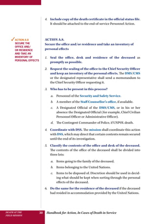 Handbook for Action, In Cases of Death in ServiceDEATH AT THE
FIELD MISSION
30
4.	 Include copy of the death certificate in the official status file.
It should be attached to the end-of-service Personnel Action.
Action A.8.
Secure the office and/or residence and take an inventory of
personal effects
1.	 Seal the office, desk and residence of the deceased as
promptly as possible.
2.	 Request the sealing of the office to the Chief Security Officer
and keep an inventory of the personal effects. The DMS/CMS
or the designated representative shall send a memorandum to
the Chief Security Officer requesting it.
3.	 Who has to be present in this process?
a.	 Personnel of the Security and Safety Service.
b.	 A member of the Staff Counsellor’s office, if available.
c.	 A Designated Official of the DMS/CMS, or in his or her
absence the Designated Official (for example, Chief Civilian
Personnel Officer or Administrative Officer).
d.	 The Contingent Commander of Police, if UNPOL death.
4.	 Coordinate with DSS. The mission shall coordinate this action
with DSS, which may direct that certain contents remain secured
until the end of its investigation.
5.	 Classify the contents of the office and desk of the deceased.
The contents of the office of the deceased shall be divided into
three lots:
a.	 Items going to the family of the deceased.
b.	 Items belonging to the United Nations.
c.	 Items to be disposed of. Discretion should be used in decid-
ing what should be kept when sorting through the personal
effects of the deceased.
6.	 Do the same for the residence of the deceased if the deceased
had resided in accommodation provided by the United Nations.
✓Action A.8
Secure the
office and/
or residence
and take an
inventory of
personal effects
 
