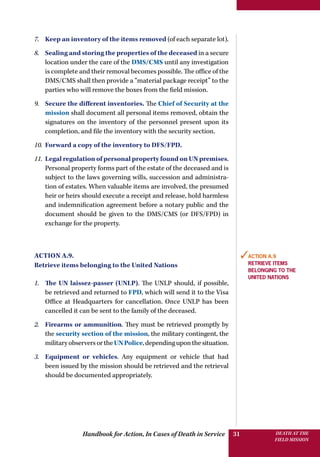 Handbook for Action, In Cases of Death in Service DEATH AT THE
FIELD MISSION
31
7.	 Keep an inventory of the items removed (of each separate lot).
8.	 Sealing and storing the properties of the deceased in a secure
location under the care of the DMS/CMS until any investigation
is complete and their removal becomes possible. The office of the
DMS/CMS shall then provide a “material package receipt” to the
parties who will remove the boxes from the field mission.
9.	 Secure the different inventories. The Chief of Security at the
mission shall document all personal items removed, obtain the
signatures on the inventory of the personnel present upon its
completion, and file the inventory with the security section.
10.	 Forward a copy of the inventory to DFS/FPD.
11.	 Legal regulation of personal property found on UN premises.
Personal property forms part of the estate of the deceased and is
subject to the laws governing wills, succession and administra-
tion of estates. When valuable items are involved, the presumed
heir or heirs should execute a receipt and release, hold harmless
and indemnification agreement before a notary public and the
document should be given to the DMS/CMS (or DFS/FPD) in
exchange for the property.
Action A.9.
Retrieve items belonging to the United Nations
1.	 The UN laissez-passer (UNLP). The UNLP should, if possible,
be retrieved and returned to FPD, which will send it to the Visa
Office at Headquarters for cancellation. Once UNLP has been
cancelled it can be sent to the family of the deceased.
2.	 Firearms or ammunition. They must be retrieved promptly by
the security section of the mission, the military contingent, the
militaryobserversortheUNPolice,dependinguponthesituation.
3.	 Equipment or vehicles. Any equipment or vehicle that had
been issued by the mission should be retrieved and the retrieval
should be documented appropriately.
✓Action A.9
Retrieve items
belonging to the
United Nations
 