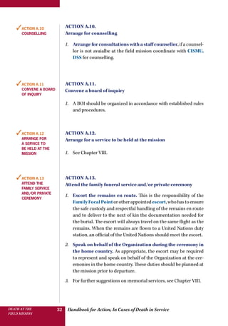 Handbook for Action, In Cases of Death in ServiceDEATH AT THE
FIELD MISSION
32
Action A.10.
Arrange for counselling
1.	 Arrange for consultations with a staff counsellor, if a counsel-
lor is not avaialbe at the field mission coordinate with CISMU,
DSS for counselling.
Action A.11.
Convene a board of inquiry
1.	 A BOI should be organized in accordance with established rules
and procedures.
Action A.12.
Arrange for a service to be held at the mission
1.	 See Chapter VIII.
Action A.13.
Attend the family funeral service and/or private ceremony
1.	 Escort the remains en route. This is the responsibility of the
FamilyFocalPointorotherappointedescort,whohastoensure
the safe custody and respectful handling of the remains en route
and to deliver to the next of kin the documentation needed for
the burial. The escort will always travel on the same flight as the
remains. When the remains are flown to a United Nations duty
station, an official of the United Nations should meet the escort.
2.	 Speak on behalf of the Organization during the ceremony in
the home country. As appropriate, the escort may be required
to represent and speak on behalf of the Organization at the cer-
emonies in the home country. These duties should be planned at
the mission prior to departure.
3.	 For further suggestions on memorial services, see Chapter VIII.
✓Action A.10
counselling
✓Action A.11
Convene a board
of inquiry
✓Action A.12
Arrange for
a service to
be held at the
mission
✓Action A.13
Attend the
family service
and/or private
ceremony
 