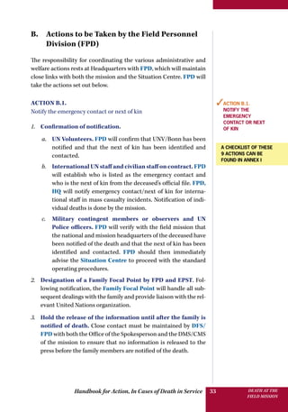 Handbook for Action, In Cases of Death in Service DEATH AT THE
FIELD MISSION
33
B. Actions to be Taken by the Field Personnel
Division (FPD)
The responsibility for coordinating the various administrative and
welfare actions rests at Headquarters with FPD, which will maintain
close links with both the mission and the Situation Centre. FPD will
take the actions set out below.
Action B.1.
Notify the emergency contact or next of kin
1.	 Confirmation of notification.
a.	 UN Volunteers. FPD will confirm that UNV/Bonn has been
notified and that the next of kin has been identified and
contacted.
b.	 International UN staff and civilian staff on contract. FPD
will establish who is listed as the emergency contact and
who is the next of kin from the deceased’s official file. FPD,
HQ will notify emergency contact/next of kin for interna-
tional staff in mass casualty incidents. Notification of indi-
vidual deaths is done by the mission.
c.	 Military contingent members or observers and UN
Police officers. FPD will verify with the field mission that
the national and mission headquarters of the deceased have
been notified of the death and that the next of kin has been
identified and contacted. FPD should then immediately
advise the Situation Centre to proceed with the standard
operating procedures.
2.	 Designation of a Family Focal Point by FPD and EPST. Fol-
lowing notification, the Family Focal Point will handle all sub-
sequent dealings with the family and provide liaison with the rel-
evant United Nations organization.
3.	 Hold the release of the information until after the family is
notified of death. Close contact must be maintained by DFS/
FPD with both the Office of the Spokesperson and the DMS/CMS
of the mission to ensure that no information is released to the
press before the family members are notified of the death.
✓Action B.1.
Notify the
emergency
contact or next
of kin
A checklist of these
9 actions can be
found in annex I
 
