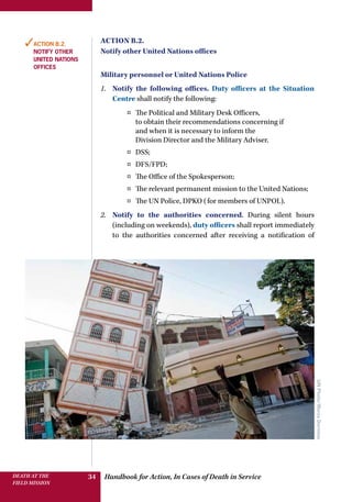 Handbook for Action, In Cases of Death in ServiceDEATH AT THE
FIELD MISSION
34
Action B.2.
Notify other United Nations offices
Military personnel or United Nations Police
1.	 Notify the following offices. Duty officers at the Situation
Centre shall notify the following:
¤¤ The Political and Military Desk Officers,
to obtain their recommendations concerning if
and when it is necessary to inform the
Division Director and the Military Adviser.
¤¤ DSS;
¤¤ DFS/FPD;
¤¤ The Office of the Spokesperson;
¤¤ The relevant permanent mission to the United Nations;
¤¤ The UN Police, DPKO (for members of UNPOL).
2.	 Notify to the authorities concerned. During silent hours
(including on weekends), duty officers shall report immediately
to the authorities concerned after receiving a notification of
✓Action B.2.
Notify other
United Nations
offices
UNPhoto/MarcoDormino
 
