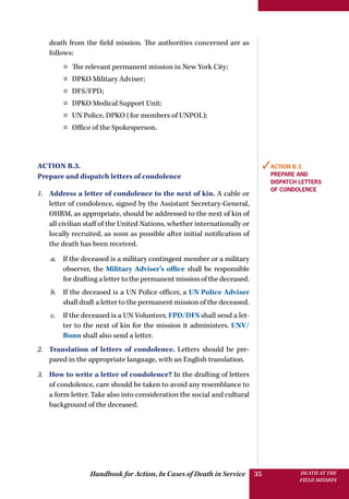 Handbook for Action, In Cases of Death in Service DEATH AT THE
FIELD MISSION
35
death from the field mission. The authorities concerned are as
follows:
¤¤ The relevant permanent mission in New York City;
¤¤ DPKO Military Adviser;
¤¤ DFS/FPD;
¤¤ DPKO Medical Support Unit;
¤¤ UN Police, DPKO (for members of UNPOL);
¤¤ Office of the Spokesperson.
Action B.3.
Prepare and dispatch letters of condolence
1.	 Address a letter of condolence to the next of kin. A cable or
letter of condolence, signed by the Assistant Secretary-General,
OHRM, as appropriate, should be addressed to the next of kin of
all civilian staff of the United Nations, whether internationally or
locally recruited, as soon as possible after initial notification of
the death has been received.
a.	 If the deceased is a military contingent member or a military
observer, the Military Adviser’s office shall be responsible
for drafting a letter to the permanent mission of the deceased.
b.	 If the deceased is a UN Police officer, a UN Police Adviser
shall draft a letter to the permanent mission of the deceased.
c.	 If the deceased is a UN Volunteer, FPD/DFS shall send a let-
ter to the next of kin for the mission it administers. UNV/
Bonn shall also send a letter.
2.	 Translation of letters of condolence. Letters should be pre-
pared in the appropriate language, with an English translation.
3.	 How to write a letter of condolence? In the drafting of letters
of condolence, care should be taken to avoid any resemblance to
a form letter. Take also into consideration the social and cultural
background of the deceased.
✓Action B.3.
Prepare and
dispatch letters
of condolence
 