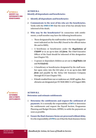 Handbook for Action, In Cases of Death in ServiceDEATH AT THE
FIELD MISSION
36
Action B.4.
Identify all dependants and beneficiaries
1.	 Identify all dependants and beneficiaries
2.	 Communicate to the next of kin who are the beneficiaries.
Verify with the DMS/CMS that the next of kin has already been
informed of the death.
3.	 Who may be the beneficiaries? In connection with entitle-
ments, a staff member may have the following beneficiaries:
•	 Those designated by the staff member at the time of appoint-
ment indicated on the form P.2. (found in the official status
file and in IMIS).
•	 A beneficiary or beneficiaries under the Regulations of
UNJSPF or in an up-to-date A/2 form. The Chief Executive
Officer of the Fund should be informed of this designation
(see Chapter VI).
•	 A spouse or dependant children as set out in Staff Rules 3.6
and 9.11(a)(vii).
•	 A beneficiary or beneficiaries designated by the staff mem-
ber upon entry into the GLI plan or in an up-to-date GLI
form and payable by the Aetna Life Insurance Company
through ICCS (see Chapter VII).
•	 If death resulted from war or malicious act, MAIP applies. Ben-
eficiaries are designated per ST/SGB/2004/11 of 9 August 2004.
Action B.5.
Determine and estimate entitlements
1.	 Determine the entitlements and request the settlement of
payments. It is normally the responsibility of DFS to determine
the entitlements and request the Payroll Section, Programme
Planning and Budget Division, OPPBA, to settle the payments as
soon as possible.
2.	 Ensure the final clearance forms are processed without delay.
ItistheresponsibilityofFPDtoseeifthatthefinalclearanceforms
✓Action B.4.
Identify all
dependants and
beneficiaries
✓Action B.5.
Determine
and estimate
entitlements
 