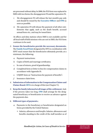 Handbook for Action, In Cases of Death in Service DEATH AT THE
FIELD MISSION
37
are processed without delay. In 2000, the P.35 form was replaced in
IMIS with two forms: the disengagement PA and the separation PA.
i.	 The disengagement PA will release the last month’s pay only
and should be issued by the Executive Officer and FPD as
soon as possible.
ii.	 The separation PA will release the payment of all other enti-
tlements that apply, such as the death benefit, accrued
annual leave etc., and may be issued later.
At offices and duty stations where IMIS is not available and for
all local staff of field missions who are not in IMIS, the P.35 form
continues to be used.
3.	 Ensure the beneficiaries provide the necessary documents.
The Family Focal Point designated by DFS in coordination with
EPST must ensure that the beneficiaries ultimately provide, at a
minimum, the following:
a.	 Payment instructions;
b.	 Copies of birth and marriage certificates;
c.	 In case of minors, proof of guardianship;
d.	 Completed form or letter in lieu for compensation claims in
accordance with Appendix D;
e.	 UNJSPF form on “Instructions for payment of benefits”;
f.	 Insurance claim form.
4.	 Submission of information to the Compensation Claims and
Claims Board. DFS is in charge of this (see Chapter V).
5.	 Keep the family informed at all stages of the settlement. And,
if the process takes too long, FPD shall arrange for the desig-
nated beneficiary or beneficiaries to receive an advance against
the payments due.
6.	 Different types of payments.:
a.	 Payments to the beneficiary or beneficiaries designated on
forms provided by the United Nations:
¤¤ Salaries, allowances and benefits. Salaries, allowances and
benefits standing to the credit of the staff member as of
 