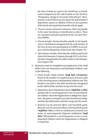 Handbook for Action, In Cases of Death in ServiceDEATH AT THE
FIELD MISSION
38
the date of death are paid to the beneficiary or benefi-
ciaries designated by the staff member on the P.2 form,
“Designation, change or revocation of beneficiary”. Bene-
ficiaries on the P.2 form are not always the staff member’s
dependants, spouse or children. If they are not, payment
of the death and repatriation benefits will not apply.
¤¤ Travel or mission subsistence allowance. These are payable
to the same beneficiary or beneficiaries as above. These
are calculated and paid separately by the Accounts Divi-
sion, OPPBA.
¤¤ Pension benefits. Pension benefits payable to the benefi-
ciary or beneficiaries designated by the staff member at
the time of entry into participation in UNJSPF, in accord-
ance with the Regulations of the Fund. (See Chapter VI)
¤¤ Life insurance benefits. These benefits shall be paid by the
Aetna Life Insurance Company through ICCS to the ben-
eficiaries designated by the staff member in the GLI plan.
(See Chapter VII)
b.	 Payments made by straightforward application of the Staff
Rules to the surviving spouse and dependant children, such
as the following:
¤¤ Death benefit. Death benefit (Staff Rule 9.11(a)(vii)),
based on the number of completed years of service, paid
to the surviving spouse and dependant children only. This
benefit is not paid to any other beneficiaries designated
by the staff member and does not go into the estate.
¤¤ Repatriation grant. Repatriation grant (Staff Rule 3.18(i))
payable only to a surviving spouse or one or more depend-
ant children whom the Organization is obligated to repat-
riate. The grant is not paid to any other beneficiaries desig-
nated by the staff member and does not go into the estate.
¤¤ Removal cost for personal effects and household goods.
Removal cost for personal effects and household goods
(Staff Rule 7.16) or, when no entitlement to removal cost
exists, an unaccompanied shipment entitlement (Staff
Rule 7.15) granted to a surviving spouse or one or more
dependant children whom the Organization is obligated
to repatriate.
 