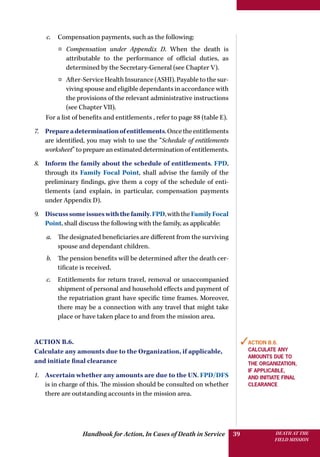 Handbook for Action, In Cases of Death in Service DEATH AT THE
FIELD MISSION
39
c.	 Compensation payments, such as the following:
¤¤ Compensation under Appendix D. When the death is
attributable to the performance of official duties, as
determined by the Secretary-General (see Chapter V).
¤¤ After-Service Health Insurance (ASHI). Payable to the sur-
viving spouse and eligible dependants in accordance with
the provisions of the relevant administrative instructions
(see Chapter VII).
For a list of benefits and entitlements , refer to page 88 (table E).
7.	 Prepareadeterminationofentitlements.Oncetheentitlements
are identified, you may wish to use the “Schedule of entitlements
worksheet” to prepare an estimated determination of entitlements.
8.	 Inform the family about the schedule of entitlements. FPD,
through its Family Focal Point, shall advise the family of the
preliminary findings, give them a copy of the schedule of enti-
tlements (and explain, in particular, compensation payments
under Appendix D).
9.	 Discusssomeissueswiththefamily.FPD,withtheFamilyFocal
Point, shall discuss the following with the family, as applicable:
a.	 The designated beneficiaries are different from the surviving
spouse and dependant children.
b.	 The pension benefits will be determined after the death cer-
tificate is received.
c.	 Entitlements for return travel, removal or unaccompanied
shipment of personal and household effects and payment of
the repatriation grant have specific time frames. Moreover,
there may be a connection with any travel that might take
place or have taken place to and from the mission area.
Action B.6.
Calculate any amounts due to the Organization, if applicable,
and initiate final clearance
1.	 Ascertain whether any amounts are due to the UN. FPD/DFS
is in charge of this. The mission should be consulted on whether
there are outstanding accounts in the mission area.
✓Action B.6.
Calculate any
amounts due to
the Organization,
if applicable,
and initiate final
clearance
 