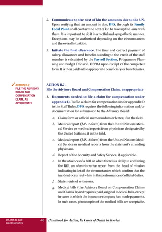 Handbook for Action, In Cases of Death in ServiceDEATH AT THE
FIELD MISSION
40
2.	 Communicate to the next of kin the amounts due to the UN.
Upon verifying that an amount is due, DFS, through its Family
Focal Point, shall contact the next of kin to take up the issue with
them. It is important to do it in a tactful and sympathetic manner.
Exceptions may be authorized depending on the circumstances
and the overall situation.
3.	 Initiate the final clearance. The final and correct payment of
salary, allowances and benefits standing to the credit of the staff
member is calculated by the Payroll Section, Programme Plan-
ning and Budget Division, OPPBA upon receipt of the completed
form.Itisthenpaidtotheappropriatebeneficiaryorbeneficiaries.
Action B.7.
File the Advisory Board and Compensation Claim, as appropriate
1.	 Documents needed to file a claim for compensation under
appendix D. To file a claim for compensation under appendix D
to the Staff Rules, DFS requires the following information and/or
documentation for submission to the Advisory Board:
a.	 Claim form or official memorandum or letter, if in the field.
b.	 Medical report (MS.15 form) from the United Nations Medi-
cal Service or medical reports from physicians designated by
the United Nations, if in the field.
c.	 Medical report (MS.16 form) from the United Nations Medi-
cal Service or medical reports from the claimant’s attending
physicians.
d.	 Report of the Security and Safety Service, if applicable.
e.	 In the absence of a BOI or when there is a delay in convening
the BOI, an administrative report from the head of mission
indicating in detail the circumstances which confirm that the
incident occurred while in the performance of official duties.
f.	 Statements of witnesses.
g.	 Medical bills (the Advisory Board on Compensation Claims
and Claims Board requires paid, original medical bills, except
in cases in which the insurance company has made payments.
In such cases, photocopies of the medical bills are acceptable,
✓Action B.7.
File the Advisory
Board and
Compensation
Claim, as
appropriate
 