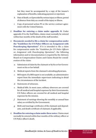 Handbook for Action, In Cases of Death in Service DEATH AT THE
FIELD MISSION
41
but they must be accompanied by a copy of the insurer’s
explanation of benefits, indicating payment or rejection).
h.	 Dateofdeath,orifprecededbyseriousinjuryorillness,period
of absence from duty as a result of the injury or illness.
i.	 Copy of personnel action P5 or the service contract agree-
ment with the United Nations.
2.	 Deadline for entering a claim under appendix D. Under
appendix D to the Staff Rules, claims must normally be entered
within four months of the death of the staff member.
3.	 Documents needed to file a claim for compensation under
the “Guidelines for UN Police Officers on Assignment with
Peacekeeping Operations”. If it is intended to file a claim
for compensation under the “Guidelines for UN Police Officers
on Assignment with Peacekeeping Operations”, the following
information and/or documentation is required by the Advisory
Board on Compensation Claims and Claims Board for consid-
eration of the claim:
a.	 Submission of claim by the claimant or by his or her Govern-
ment on his or her behalf.
b.	 Medical reports from the claimant’s attending physicians.
c.	 BOI report. If a BOI report is not available, an administrative
report from the immediate supervisors indicating in detail
the circumstances of the incident.
d.	 Statements of witnesses.
e.	 Medical bills. In most cases, military observers are covered
for all medical and hospital expenses by their Governments.
UN Police officers are covered for all medical and hospital
expenses by the mission.
f.	 Statement of earnings showing the monthly or annual base
salary as certified by the Government.
g.	 Birth and marriage certificates of the claimant and depend-
ants, and death certificate of claimant, if applicable.
4.	 Deadline for entering a claim under these notes. Claims must
normally be entered within four months of the military officer or
UN Police officer’s death.
 