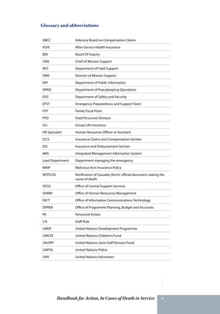 Handbook for Action, In Cases of Death in Service v
Glossary and abbreviations
ABCC Advisory Board on Compensation Claims
ASHI After-Service Health Insurance
BOI Board Of Inquiry
CMS Chief of Mission Support
DFS Department of Field Support
DMS Director of Mission Support
DPI Department of Public Information
DPKO Department of Peacekeeping Operations
DSS Department of Safety and Security
EPST Emergency Preparedness and Support Team
FFP Family Focal Point
FPD Field Personnel Division
GLI Group Life Insurance
HR Specialist Human Resources Officer or Assistant
ICCS Insurance Claims and Compensation Section
IDS Insurance and Disbursement Section
IMIS Integrated Management Information System
Lead Department Department managing the emergency
MAIP Malicious Acts Insurance Policy
NOTICAS Notification of Casualty (form): official document stating the
cause of death
OCSS Office of Central Support Services
OHRM Office of Human Resources Management
OICT Office of Information Communications Technology
OPPBA Office of Programme Planning, Budget and Accounts
PA Personnel Action
S.R. Staff Rule
UNDP United Nations Development Programme
UNICEF United Nations Children’s Fund
UNJSPF United Nations Joint Staff Pension Fund
UNPOL United Nations Police
UNV United Nations Volunteers
 