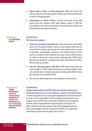 Handbook for Action, In Cases of Death in ServiceDEATH AT THE
FIELD MISSION
42
5.	 Advise that a claim is being prepared. FPD will advise the
Advisory Board on Compensation Claims and Claims Board that
a claim is being prepared.
6.	 Submission of claims. Within 10 days of receipt of the BOI
report from the mission, DFS shall submit copies to FPD for
forwarding to the Advisory Board on Compensation Claims and
Claims Board in respect of claims.
Action B.8.
File insurance papers
1.	 Notify any incident immediately. Under the terms of the Mali-
cious Acts Insurance Policy, notice of any incident that may be
covered by the Policy must be given to the underwriters as early
as possible. Accordingly, Insurance and Disbursement Service
must be notified of any incident that may result in MAIP claim,
in order to advise the underwriters. Subsequently, MAIP claim
documents should be compiled and claim submitted by FPD to
IDS as early as possible.
2.	 File the relevant papers with DSS. FPD shall ensure that the
staff member’s MAIP claim documents including death certifi-
cate and all other relevant documents (Outlined in MAIP claims
procedures) are provided to IDS.
3.	 The mission shall cooperate in locating these documents.
Action B.9.
Submit information to EPST if the deceased persished as a
result of malicious act, act of violence, and/or natural disaster.
A short biographical note and a photograph of the deceased should
be sent as soon as possible to the Emergency Preparedness and
Support Team (EPST) who would then facilitate and coordinate
with the office responsible for organizing the memorial. UN
Police Division must be copied on the short biographical note
and a photograph of the deceased (for UNPOL). For additional
information, please refer to page 110, section 2.
✓Action B.8.
File insurance
papers
✓Action B.9.
Submit
information
to epst if
the deceased
persished as
a result of
malicious act,
act of violence,
and/or natural
disaster.
 