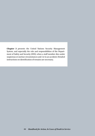 Chapter 3 presents the United Nations Security Management
­System, and especially the role and responsibilities of the Depart-
ment of Safety and Security (DSS), when a staff member dies under
suspicious or unclear circumstances and /or in an accident. Detailed
instructions on identification of remains are necessary.
Handbook for Action, In Cases of Death in Service44
 