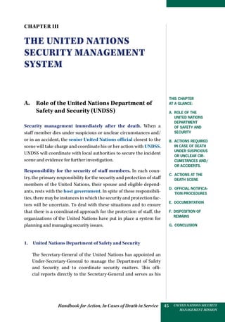 Handbook for Action, In Cases of Death in Service UNITED NATIONS SECURITY
MANAGEMENT MISSION
45
CHAPTER III
The United Nations
Security Management
system
A. Role of the United Nations Department of
Safety and Security (UNDSS)
Security management immediately after the death. When a
staff member dies under suspicious or unclear circumstances and/
or in an accident, the senior United Nations official closest to the
scene will take charge and coordinate his or her action with UNDSS.
UNDSS will coordinate with local authorities to secure the incident
scene and evidence for further investigation.
Responsibility for the security of staff members. In each coun-
try, the primary responsibility for the security and protection of staff
members of the United Nations, their spouse and eligible depend-
ants, rests with the host government. In spite of these responsibili-
ties, there may be instances in which the security and protection fac-
tors will be uncertain. To deal with these situations and to ensure
that there is a coordinated approach for the protection of staff, the
organizations of the United Nations have put in place a system for
planning and managing security issues.
1.  United Nations Department of Safety and Security
The Secretary-General of the United Nations has appointed an
Under-Secretary-General to manage the Department of Safety
and Security and to coordinate security matters. This offi-
cial reports directly to the Secretary-General and serves as his
This Chapter
at a glance:
a. Role of the
United Nations
Department
of Safety and
Security
B. Actions required
in case of death
under suspicious
or unclear cir-
cumstances and/
or accidents.
C. Actions at the
death scene
d. Official notifica-
tion procedures
e. Documentation
f. Disposition of
remains
g. Conclusion
 