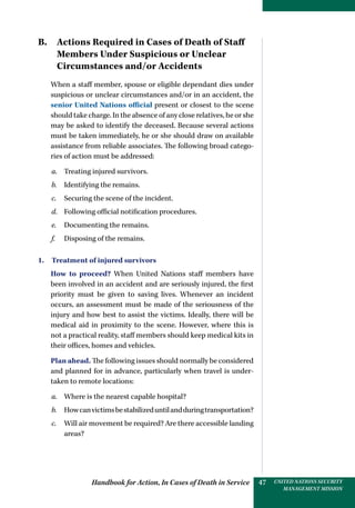 Handbook for Action, In Cases of Death in Service UNITED NATIONS SECURITY
MANAGEMENT MISSION
47
B. Actions Required in Cases of Death of Staff
Members Under Suspicious or Unclear
­Circumstances and/or Accidents
When a staff member, spouse or eligible dependant dies under
suspicious or unclear circumstances and/or in an accident, the
senior United Nations official present or closest to the scene
should take charge. In the absence of any close relatives, he or she
may be asked to identify the deceased. Because several actions
must be taken immediately, he or she should draw on available
assistance from reliable associates. The following broad catego-
ries of action must be addressed:
a.	 Treating injured survivors.
b.	 Identifying the remains.
c.	 Securing the scene of the incident.
d.	 Following official notification procedures.
e.	 Documenting the remains.
f.	 Disposing of the remains.
1.  Treatment of injured survivors
How to proceed? When United Nations staff members have
been involved in an accident and are seriously injured, the first
priority must be given to saving lives. Whenever an incident
occurs, an assessment must be made of the seriousness of the
injury and how best to assist the victims. Ideally, there will be
medical aid in proximity to the scene. However, where this is
not a practical reality, staff members should keep medical kits in
their offices, homes and vehicles.
Plan ahead. The following issues should normally be considered
and planned for in advance, particularly when travel is under-
taken to remote locations:
a.	 Where is the nearest capable hospital?
b.	 Howcanvictimsbestabilizeduntilandduringtransportation?
c.	 Will air movement be required? Are there accessible landing
areas?
 