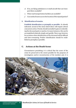 Handbook for Action, In Cases of Death in ServiceUNITED NATIONS SECURITY
MANAGEMENT MISSION
48
d.	 If so, are flying ambulances or small aircraft that can trans-
port litters available?
e.	 What road transportation facilities are available?
f.	 Canmedicalteamsaccessthelocationoftheinjuredparties?
2.  Identification of remains
Establish identification as promptly as possible. As already
indicated, several of the items listed above will require almost
concurrent action. Priority should normally be given to identify-
ing the deceased party or parties. In many instances, this can be
accomplished relatively simply and quickly. There may, however,
be occasions when identification of the deceased will be difficult
and time-consuming. Positive identification should be estab-
lished as promptly as possible.
C. Actions at the Death Scene
Circumstances permitting, it is critical that the scene of the
crime be preserved to the extent possible for the purposes of
investigation and/or reconstruction of the incident and, it is
UNPhoto/MarcoDormino
 