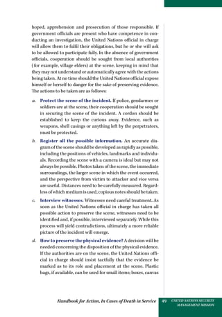 Handbook for Action, In Cases of Death in Service UNITED NATIONS SECURITY
MANAGEMENT MISSION
49
hoped, apprehension and prosecution of those responsible. If
government officials are present who have competence in con-
ducting an investigation, the United Nations official in charge
will allow them to fulfil their obligations, but he or she will ask
to be allowed to participate fully. In the absence of government
officials, cooperation should be sought from local authorities
(for example, village elders) at the scene, keeping in mind that
they may not understand or automatically agree with the actions
being taken. At no time should the United Nations official expose
himself or herself to danger for the sake of preserving evidence.
The actions to be taken are as follows:
a.	 Protect the scene of the incident. If police, gendarmes or
soldiers are at the scene, their cooperation should be sought
in securing the scene of the incident. A cordon should be
established to keep the curious away. Evidence, such as
weapons, shell casings or anything left by the perpetrators,
must be protected.
b.	 Register all the possible information. An accurate dia-
gram of the scene should be developed as rapidly as possible,
including the positions of vehicles, landmarks and individu-
als. Recording the scene with a camera is ideal but may not
always be possible. Photos taken of the scene, the immediate
surroundings, the larger scene in which the event occurred,
and the perspective from victim to attacker and vice versa
are useful. Distances need to be carefully measured. Regard-
less of which medium is used, copious notes should be taken.
c.	 Interview witnesses. Witnesses need careful treatment. As
soon as the United Nations official in charge has taken all
possible action to preserve the scene, witnesses need to be
identified and, if possible, interviewed separately. While this
process will yield contradictions, ultimately a more reliable
picture of the incident will emerge.
d.	 How to preserve the physical evidence? A decision will be
needed concerning the disposition of the physical evidence.
If the authorities are on the scene, the United Nations offi-
cial in charge should insist tactfully that the evidence be
marked as to its role and placement at the scene. Plastic
bags, if available, can be used for small items; boxes, canvas
 