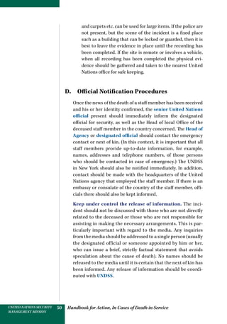 Handbook for Action, In Cases of Death in ServiceUNITED NATIONS SECURITY
MANAGEMENT MISSION
50
and carpets etc. can be used for large items. If the police are
not present, but the scene of the incident is a fixed place
such as a building that can be locked or guarded, then it is
best to leave the evidence in place until the recording has
been completed. If the site is remote or involves a vehicle,
when all recording has been completed the physical evi-
dence should be gathered and taken to the nearest United
Nations office for safe keeping.
D. Official Notification Procedures
Once the news of the death of a staff member has been received
and his or her identity confirmed, the senior United Nations
official present should immediately inform the designated
official for security, as well as the Head of local Office of the
deceased staff member in the country concerned. The Head of
Agency or designated official should contact the emergency
contact or next of kin. (In this context, it is important that all
staff members provide up-to-date information, for example,
names, addresses and telephone numbers, of those persons
who should be contacted in case of emergency.) The UNDSS
in New York should also be notified immediately. In addition,
contact should be made with the headquarters of the United
Nations agency that employed the staff member. If there is an
embassy or consulate of the country of the staff member, offi-
cials there should also be kept informed.
Keep under control the release of information. The inci-
dent should not be discussed with those who are not directly
related to the deceased or those who are not responsible for
assisting in making the necessary arrangements. This is par-
ticularly important with regard to the media. Any inquiries
from the media should be addressed to a single person (usually
the designated official or someone appointed by him or her,
who can issue a brief, strictly factual statement that avoids
speculation about the cause of death). No names should be
released to the media until it is certain that the next of kin has
been informed. Any release of information should be coordi-
nated with UNDSS.
 