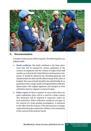 Handbook for Action, In Cases of Death in Service UNITED NATIONS SECURITY
MANAGEMENT MISSION
51
E. Documentation
A number of documents will be required. The following three are
indispensable:
a.	 Death certificate. The death certificate is the basic docu-
ment that will be required by various authorities in the
country of assignment and the country of origin of the staff
member, as well as by the United Nations and insurance com-
panies. It should be signed by the attending physician and
should include the date and the official stamp of the clinic or
hospital. The cause of death should be described briefly. It is a
good idea to have a large number of original death certificates
(photocopies with original signatures and stamps), as most
authorities insist on original or notarized copies.
b.	 Police report. In those countries or areas where there are
police authorities, there will be a need for a police report.
This document will be required in numerous copies for
local authorities. Police authorities usually do not agree to
the removal of a body pending investigation. A statement
to the effect that the remains of the deceased are no longer
required by the police authorities will have to be issued prior
to the removal of the body for burial.
UNPhoto/MartinePerret
 