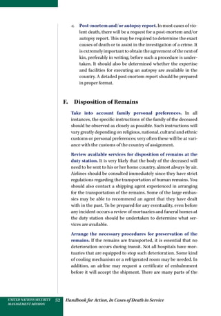 Handbook for Action, In Cases of Death in ServiceUNITED NATIONS SECURITY
MANAGEMENT MISSION
52
c.	 Post-mortem and/or autopsy report. In most cases of vio-
lent death, there will be a request for a post-mortem and/or
autopsy report. This may be required to determine the exact
causes of death or to assist in the investigation of a crime. It
is extremely important to obtain the agreement of the next of
kin, preferably in writing, before such a procedure is under-
taken. It should also be determined whether the expertise
and facilities for executing an autopsy are available in the
country. A detailed post-mortem report should be prepared
in proper format.
F.  Disposition of Remains
Take into account family personal preferences. In all
instances, the specific instructions of the family of the deceased
should be observed as closely as possible. Such instructions will
vary greatly depending on religious, national, cultural and ethnic
customs or personal preferences; very often these will be at vari-
ance with the customs of the country of assignment.
Review available services for disposition of remains at the
duty station. It is very likely that the body of the deceased will
need to be sent to his or her home country, almost always by air.
Airlines should be consulted immediately since they have strict
regulations regarding the transportation of human remains. You
should also contact a shipping agent experienced in arranging
for the transportation of the remains. Some of the large embas-
sies may be able to recommend an agent that they have dealt
with in the past. To be prepared for any eventuality, even before
any incident occurs a review of mortuaries and funeral homes at
the duty station should be undertaken to determine what ser-
vices are available.
Arrange the necessary procedures for preservation of the
remains. If the remains are transported, it is essential that no
deterioration occurs during transit. Not all hospitals have mor-
tuaries that are equipped to stop such deterioration. Some kind
of cooling mechanism or a refrigerated room may be needed. In
addition, an airline may request a certificate of embalmment
before it will accept the shipment. There are many parts of the
 