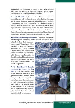 Handbook for Action, In Cases of Death in Service UNITED NATIONS SECURITY
MANAGEMENT MISSION
53
world where the embalming of bodies is not a very common
occurrence, and you may be required to prepare a special request
to the authorities to arrange for this procedure.
Use a suitable coffin. For transportation of human remains, air-
lines will accept only well-constructed coffins built to their strict
specifications. Generally, such coffins should be sturdy and have
a metal lining. Just prior to shipment, the coffin must be lead-
sealed in the metal container to make it completely airtight. Most
large embassies have a stock of coffins that meet airline require-
ments, and they are usually able to make these available to the
United Nations. In many cases, a representative of the embassy of
the deceased will need to witness the sealing of the casket.
Documents required by the airlines. A variety of documents
may be required, depending on the country concerned. Typi-
cally, a letter from the foreign min-
istry, a copy of the passport of the
deceased, a customs clearance
certificate, and a certificate from
a doctor stating that the deceased
did not suffer from any communi-
cable diseases may be needed by
the airlines, in addition to copies
of the death certificate, the police
report and the embalmment cer-
tificate, if applicable.
Provide the airline with the data
of the consignee at the receiving
end. In most cases, airlines also
require the name, address, and tel-
ephone and/or fax number of the
consignee at the receiving end (for
example, an undertaker), in order
to verify that arrangements have
been made in the home country
of the deceased. It is important
that a confirmation be received,
without which the airlines will not
accept the body for shipment.
UNPhoto/MarcoDormino
 
