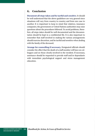 Handbook for Action, In Cases of Death in ServiceUNITED NATIONS SECURITY
MANAGEMENT MISSION
54
G. Conclusion
Document all steps taken and be tactful and sensitive. It should
be well understood that the above guidelines are very general since
situations will vary from country to country and from one case to
another. It is important to keep in mind that relatives, insurance
companies, the government or United Nations authorities may raise
questions about the procedures followed. To avoid problems, there-
fore, all steps taken should be well documented and the documen-
tation should be kept in a confidential file. It is also important to
remember that staff involved in making the various arrangements
should exercise discretion, and be tactful and sensitive when dealing
with the family of the deceased.
Arrange for counselling if necessary. Designated officials should
consider the effect that the death of a staff member will have on col-
leagues and on those closely involved in the incident. If necessary,
assistance should be requested to provide staff and/or dependants
with immediate psychological support and stress management
education.
 