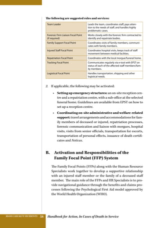 Handbook for Action, In Cases of Death in ServiceMASS CASUALTY INCIDENTS 58
The following are suggested roles and services:
Team Leader Leads the team, coordinates staff, pays atten-
tion to the needs of staff, and handles highly
problematic cases.
Forensic Firm Liaison Focal Point
(if required)
Works closely with the forensic firm contracted to
identify and repatriate bodies.
Family Support Focal Point Coordinates visits of family members, communi-
cates with family members.
Injured Staff Focal Point Coordinates hospital visits, keeps track of staff
movement between medical facilities.
Repatriation Focal Point Coordinates with the local morgue/funeral home.
Tracking Focal Point Communicates regularly via e-tool with EPST on
status of each of the affected staff members/fam-
ily members.
Logistical Focal Point Handles transportation, shipping and other
logistical needs.
2.	 If applicable, the following may be activated:
•	 Setting up emergency structures: an on-site reception cen-
tre and a repatriation centre, with a sub-office at the selected
funeral home. Guidelines are available from EPST on how to
set up a reception centre.
•	 Coordinating on-site administrative and welfare-related
support: travel arrangements and accommodations for fam-
ily members of deceased or injured, repatriation processes,
forensic communication and liaison with morgues, hospital
visits, visits from senior officials, transportation for escorts,
transportation of personal effects, issuance of death certifi-
cates and Noticas.
B. Activation and Responsibilities of the
­Family Focal Point (FFP) System
The Family Focal Points (FFPs) along with the Human Resource
Specialists work together to develop a supportive relationship
with an injured staff member or the family of a deceased staff
member. The main role of the FFPs and HR Specialists is to pro-
vide navigational guidance through the benefits and claims pro-
cesses following the Psychological First Aid model approved by
the World Health Organization (WHO).
 