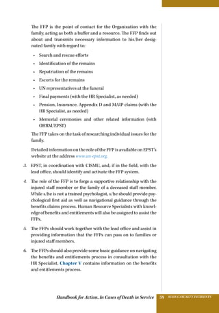 Handbook for Action, In Cases of Death in Service MASS CASUALTY INCIDENTS59
The FFP is the point of contact for the Organization with the
family, acting as both a buffer and a resource. The FFP finds out
about and transmits necessary information to his/her desig-
nated family with regard to:
•	 Search and rescue efforts
•	 Identification of the remains
•	 Repatriation of the remains
•	 Escorts for the remains
•	 UN representatives at the funeral
•	 Final payments (with the HR Specialist, as needed)
•	 Pension, Insurance, Appendix D and MAIP claims (with the
HR Specialist, as needed)
•	 Memorial ceremonies and other related information (with
OHRM/EPST)
The FFP takes on the task of researching individual issues for the
family.
Detailed information on the role of the FFP is available on EPST’s
website at the address www.un-epst.org.
3.	 EPST, in coordination with CISMU, and, if in the field, with the
lead office, should identify and activate the FFP system.
4.	 The role of the FFP is to forge a supportive relationship with the
injured staff member or the family of a deceased staff member.
While s/he is not a trained psychologist, s/he should provide psy-
chological first aid as well as navigational guidance through the
benefits claims process. Human Resource Specialists with knowl-
edge of benefits and entitlements will also be assigned to assist the
FFPs.
5.	 The FFPs should work together with the lead office and assist in
providing information that the FFPs can pass on to families or
injured staff members.
6.	 The FFPs should also provide some basic guidance on navigating
the benefits and entitlements process in consultation with the
HR Specialist. Chapter V contains information on the benefits
and entitlements process.
 