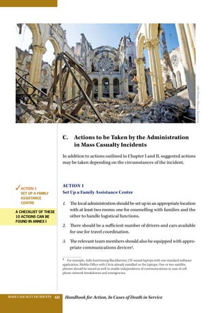 Handbook for Action, In Cases of Death in ServiceMASS CASUALTY INCIDENTS 60
C. Actions to be Taken by the Administration
in Mass Casualty Incidents
In addition to actions outlined in Chapter I and II, suggested actions
may be taken depending on the circumstances of the incident.
Action 1
Set Up a Family Assistance Centre
1.	 Thelocaladministrationshouldbesetupinanappropriatelocation
with at least two rooms: one for counselling with families and the
other to handle logistical functions.
2.	 There should be a sufficient number of drivers and cars available
for use for travel coordination.
3.	 The relevant team members should also be equipped with appro-
priate communications devices4
.
4 
For example,. fully functioning Blackberries, UN-issued laptops with one standard software
application, Mobile Office with Citrix already installed on the laptops. One or two satellite
phones should be issued as well to enable independence of communications in case of cell
phone network breakdowns and emergencies.
✓Action 1
SET UP A FAMILY
ASSISTANCE
CENTRE
A checklist of these
10 actions can be
found in annex I
UNPhoto/MarcoDormino
 
