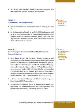 Handbook for Action, In Cases of Death in Service MASS CASUALTY INCIDENTS61
4.	 All relevant team members should be given access to the web
portal and other relevant databases for operations.
Action 2
Communicate Status of Emergency
1.	 Follow communication proceedures outlined in Chapters I and
II.
2.	 In the immediate aftrmath of an MCI, DSS headquarters will
serve as the central node for all communication and release of
information. DSS will ensure that all key players are notified. The
Department of Public Information (DPI) will clear dissemination
of official information with DSS.
Action 3
Set Up Emergency Structures: Web Portal, Call Centre and
Relevant Databases
1.	 EPST should activate the Emergency Support web portal and
identify an administrator to be in charge of allowing access to
the site and ensuring that the information is constantly updated.
Links to the site should be sent to all family members of missing,
deceased or injured staff, as well as to FFPs, Call Centre Volun-
teers, and senior staff of OHRM, DFS and DSS. The web portal has
a number of rooms to which access is restricted to the appropri-
ate groups in order that information is available in real time from
around the world. EPST’s website address is www.un-epst.org.
2.	 Activate a Call Centre following a Call Centre opeations guide-
lines. Contact EPST for guidelines.
3.	 A Call Centre Coordinator should be appointed to establish the
operations. The coordinator should provide all operators with
phone scripts and training before they start their duties.
✓Action 2
Communicate
Status of
Emergency
✓Action 3
Set Up Emergency
Structures:
web portal,
Call Centre
and relevant
databases
 