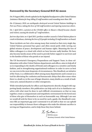 Handbook for Action, In Cases of Death in Service vii
On19August2003,abombexplodedattheBaghdadheadquartersoftheUnitedNations
Assistance Mission for Iraq, killing 22 staff members and wounding more than 100.
On 12 January 2010, an earthquake destroyed several United Nations buildings in
Port-au-Prince, taking the lives of 102 staff members and injuring numerous others.
On 1 April 2011, a protest at the UNAMA office in Mazar-e-Sharif became chaotic
and violent, causing the deaths of 7 staff members.
Just two days later, on 4 April 2011, perilous weather caused a United Nations plane to
crash in Kinshasa, claiming the lives of 32 people including 22 staff members on board.
These incidents are but a few among many that remind us that every single day,
United Nations personnel face grave and often moral perils while serving our
global mission of peace, development and human rights. Mourning the loss of
fallen colleagues is a ritual with which we have become sadly familiar. We have
also become keenly aware of the need to provide better support to survivors and
to the families of those who perish or are injured.
The UN Secretariat’s Emergency Preparedness and Support Team, in close col-
laboration with other United Nations departments and offices, aims to help all of
us in responding to the deaths of friends and colleagues in a sensitive and timely
fashion, and in strengthening organizational resilience in order to serve as best
we can even in the most desperate of circumstances. This Handbook, an initiative
of the Team, is a collaborative effort among many departments and is meant as a
tool for alleviating the confusion and bureaucratic delays that often ensue when
there is a death or, in the case of larger disasters, many deaths as a result of mali-
cious acts, natural disasters or other emergencies.
While intended primarily for offices and departments directly charged with sup-
porting family members, this publication can help each of us to familiarize our-
selves with what must be done in such difficult circumstances so that we may,
together, create a compassionate and empathetic environment for the loved ones
of those who give of themselves in such an honourable way. Although I am sure
we would all wish for there to be no need for such a guide, the Handbook’s exist-
ence fills an important gap and I commend it to all staff so that we can uphold
our responsibility to honour those colleagues who make the ultimate sacrifice in
serving our Organization, and to help those they leave behind.
BAN Ki-moon
Secretary-General of the United Nations
Foreword by the Secretary-General BAN Ki-moon
 