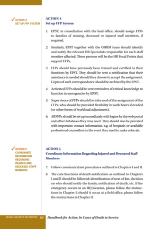 Handbook for Action, In Cases of Death in ServiceMASS CASUALTY INCIDENTS 62
Action 4
Set up FFP System
1.	 EPST, in consultation with the lead office, should assign FFPs
to families of missing, deceased or injured staff members, if
required.
2.	 Similarly, EPST together with the OHRM team should identify
and notify the relevant HR Specialists responsible for each staff
member affected. These persons will be the HR Focal Points that
support FFPs.
3.	 FFPs should have previously been trained and certified in their
functions by EPST. They should be sent a notification that their
assistance is needed should they choose to accept the assignment.
Copies of such correspondence should be archived by the EPST.
4.	 Activated FFPs should be sent reminders of critical knowledge to
function in emergencies by EPST.
5.	 Supervisors of FFPs should be informed of the assignment of the
FFPs, who should be provided flexibility in work hours if needed
(or other forms of workload adjustment).
6.	 AllFFPsshouldbesetupimmediatelywithloginsforthewebportal
and other databases they may need. They should also be provided
with important contact information, e.g. of hospitals or available
professional counsellors in the event they need to make referrals.
Action 5
Coordinate Information Regarding Injured and Deceased Staff
Members
7.	 Follow communication procedures outlined in Chapters I and II.
8.	 The core functions of death notification as outlined in Chapters
I and II should be followed: identification of next of kin, decision
on who should notify the family, notification of death, etc. If the
emergency occurs in an HQ location, please follow the instruc-
tions in Chapter I; should it occur at a field office, please follow
the instructions in Chapter II.
✓Action 4
Set up FFP System
✓Action 5
Coordinate
Information
Regarding
Injured and
Deceased Staff
Members
 